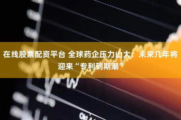 在线股票配资平台 全球药企压力山大：未来几年将迎来“专利到期潮”