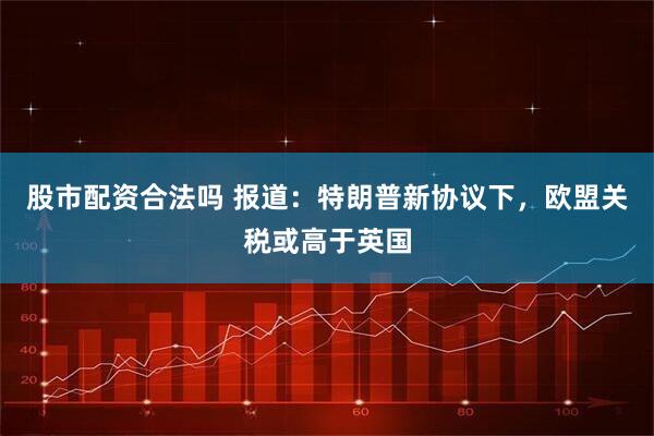 股市配资合法吗 报道：特朗普新协议下，欧盟关税或高于英国