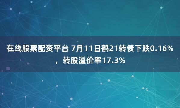 在线股票配资平台 7月11日鹤21转债下跌0.16%，转股溢价率17.3%