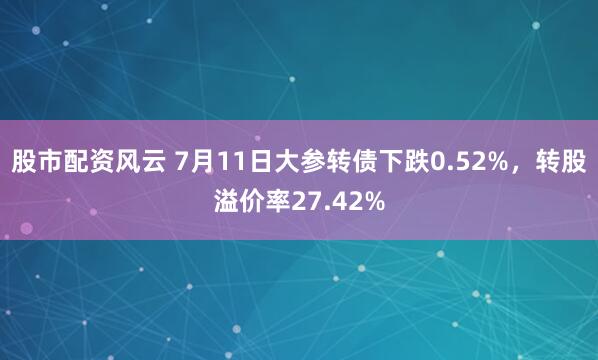 股市配资风云 7月11日大参转债下跌0.52%，转股溢价率27.42%
