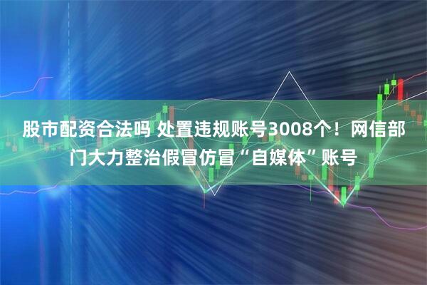 股市配资合法吗 处置违规账号3008个！网信部门大力整治假冒仿冒“自媒体”账号