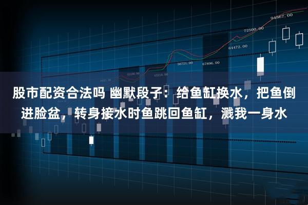 股市配资合法吗 幽默段子：给鱼缸换水，把鱼倒进脸盆，转身接水时鱼跳回鱼缸，溅我一身水