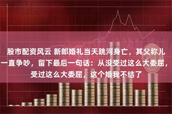 股市配资风云 新郎婚礼当天跳河身亡，其父称儿子婚车内和新娘一直争吵，留下最后一句话：从没受过这么大委屈，这个婚我不结了