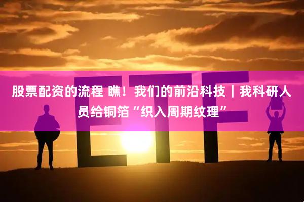 股票配资的流程 瞧！我们的前沿科技｜我科研人员给铜箔“织入周期纹理”