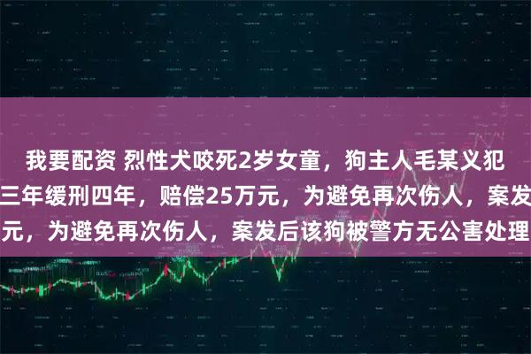 我要配资 烈性犬咬死2岁女童，狗主人毛某义犯过失致人死亡罪，获刑三年缓刑四年，赔偿25万元，为避免再次伤人，案发后该狗被警方无公害处理